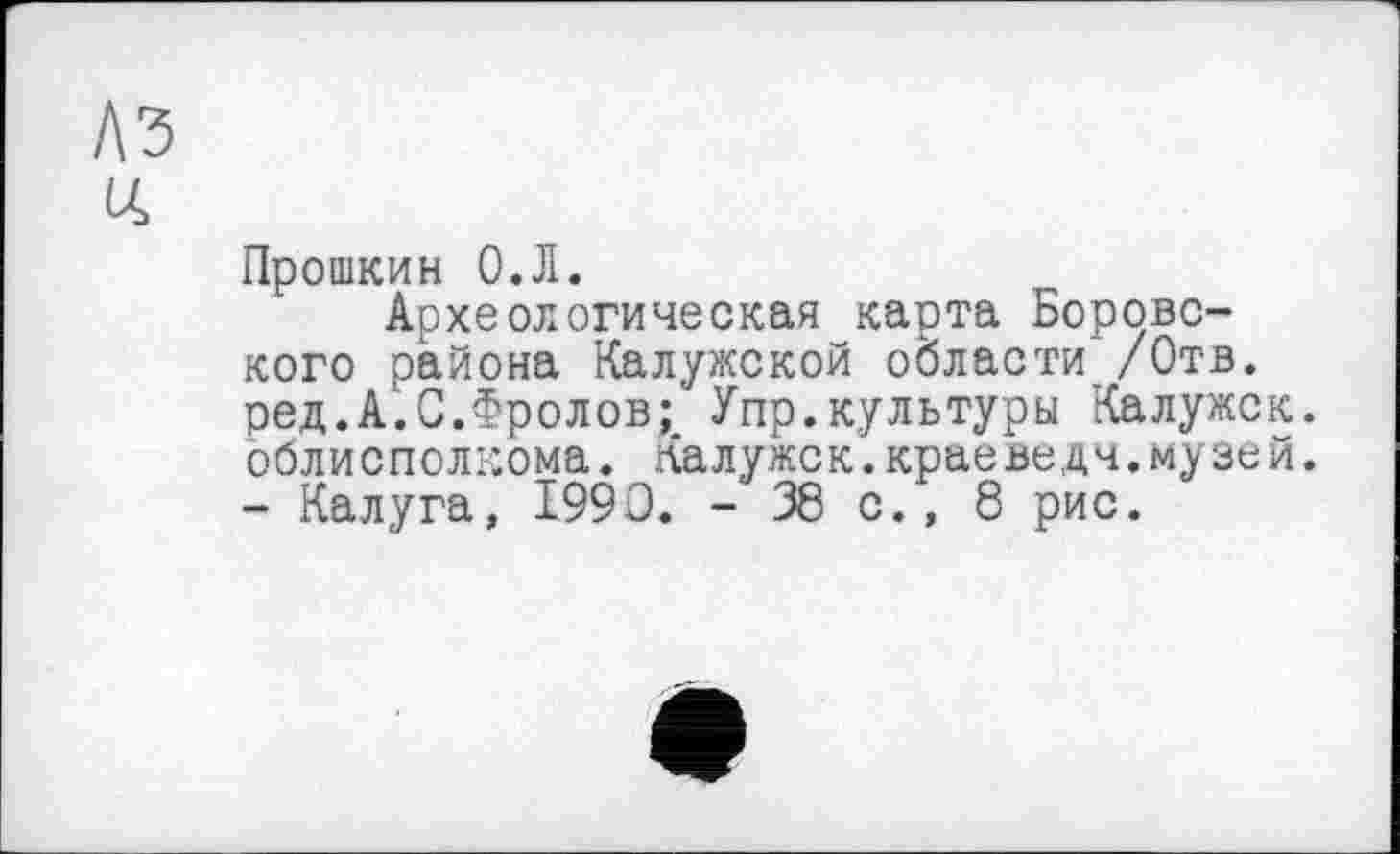 ﻿Прошкин О.Л.
Археологическая карта Боровского района Калужской области /Отв. ред.А.С.Фролов;' Упр.культуры Калужск. облисполкома. Калужск.краеведы.музей. - Калуга, 1990. -38 с., 8 рис.